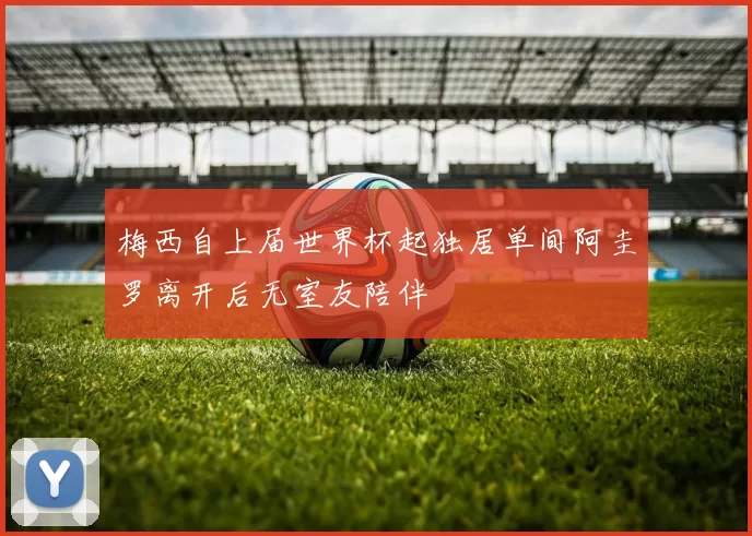 梅西自上届世界杯起独居单间阿圭罗离开后无室友陪伴