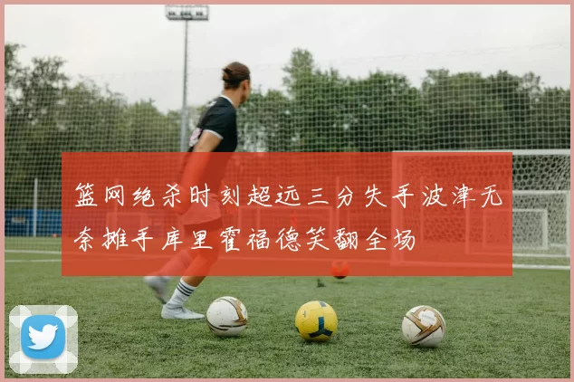 篮网绝杀时刻超远三分失手波津无奈摊手库里霍福德笑翻全场