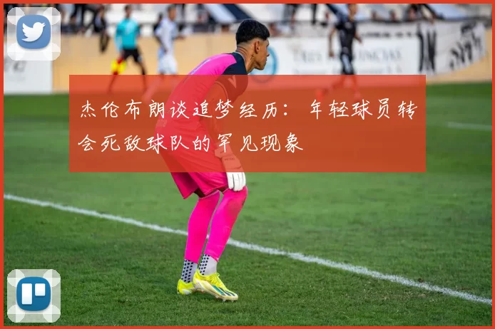 杰伦布朗谈追梦经历：年轻球员转会死敌球队的罕见现象