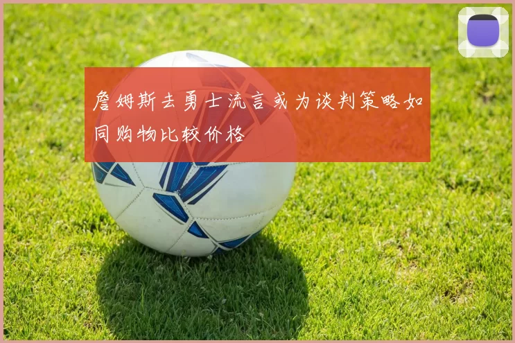 詹姆斯去勇士流言或为谈判策略如同购物比较价格