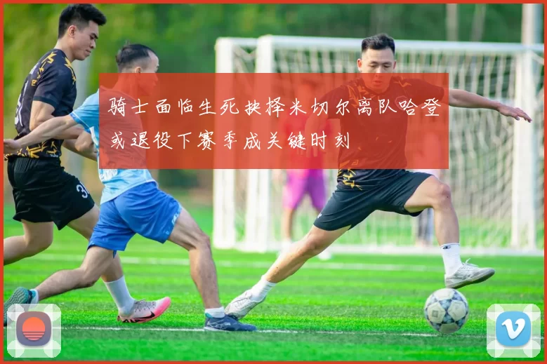 骑士面临生死抉择米切尔离队哈登或退役下赛季成关键时刻
