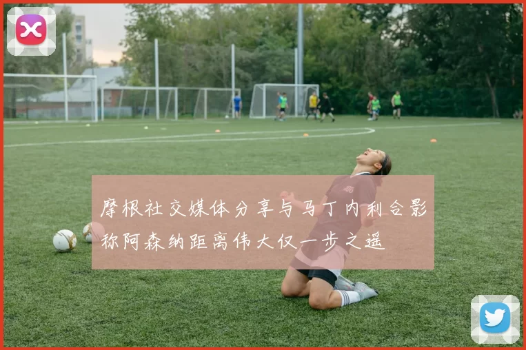 摩根社交媒体分享与马丁内利合影称阿森纳距离伟大仅一步之遥