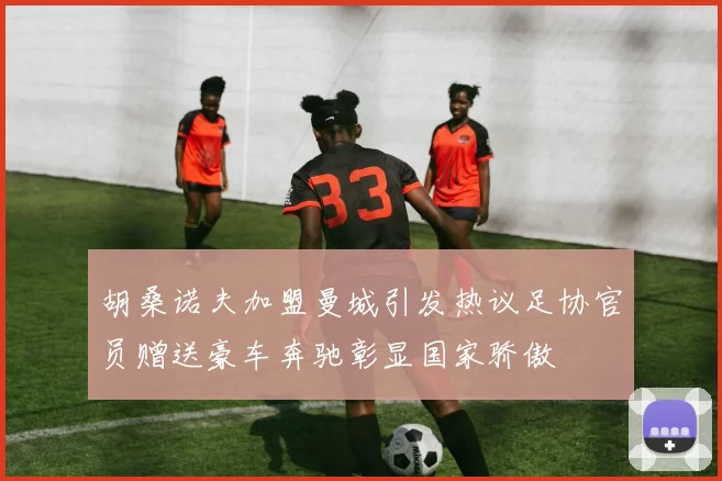 胡桑诺夫加盟曼城引发热议足协官员赠送豪车奔驰彰显国家骄傲