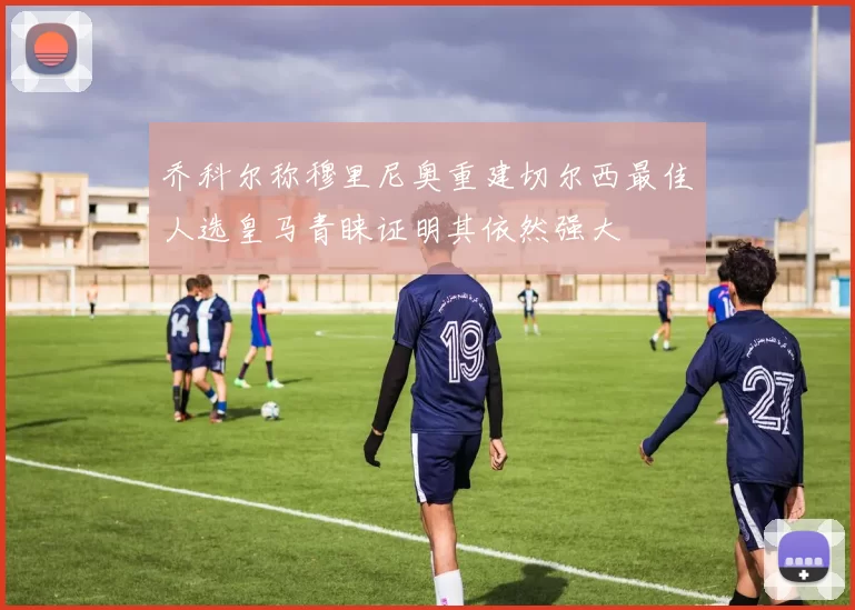 乔科尔称穆里尼奥重建切尔西最佳人选皇马青睐证明其依然强大