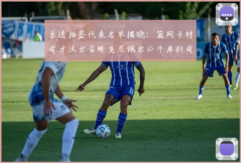 乐透抽签代表名单揭晓：篮网卡特奇才沃尔黄蜂克尼佩尔公牛库科奇齐聚一堂