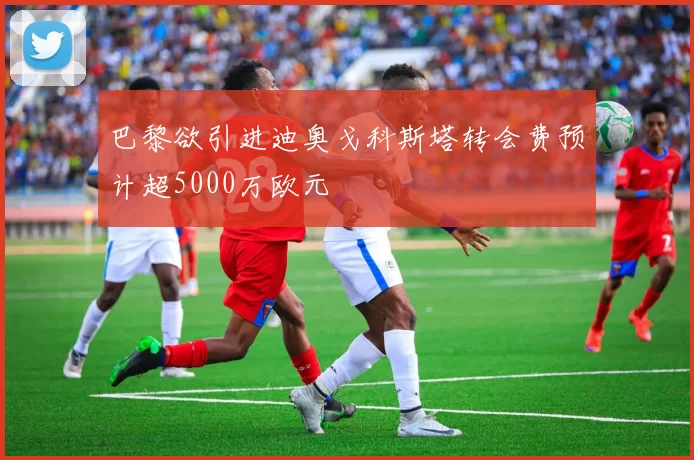巴黎欲引进迪奥戈科斯塔转会费预计超5000万欧元