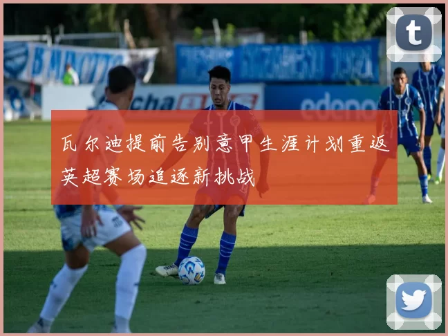 瓦尔迪提前告别意甲生涯计划重返英超赛场追逐新挑战