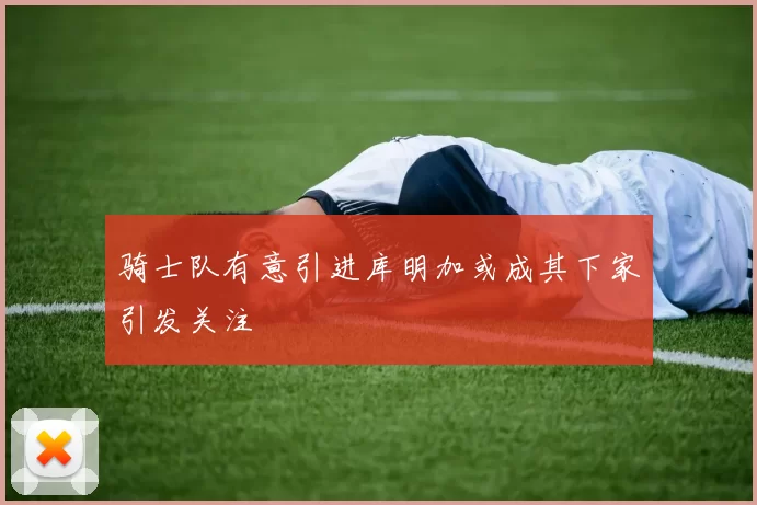 骑士队有意引进库明加或成其下家引发关注