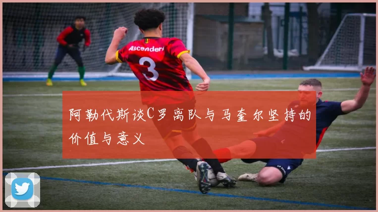阿勒代斯谈C罗离队与马奎尔坚持的价值与意义