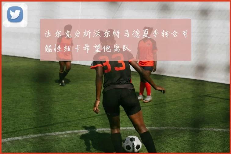 法尔克分析沃尔特马德夏季转会可能性纽卡希望他离队