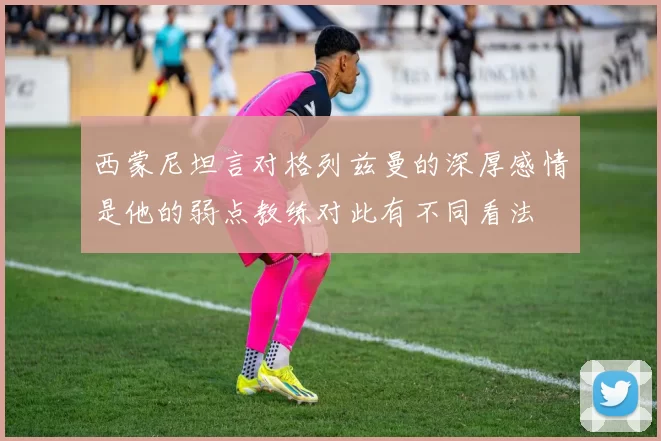 西蒙尼坦言对格列兹曼的深厚感情是他的弱点教练对此有不同看法