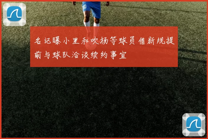 名记曝小里和吹杨等球员借新规提前与球队洽谈续约事宜