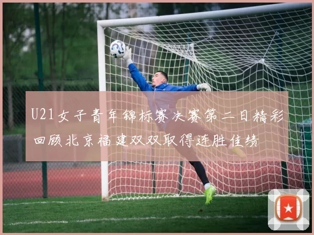 U21女子青年锦标赛决赛第二日精彩回顾北京福建双双取得连胜佳绩