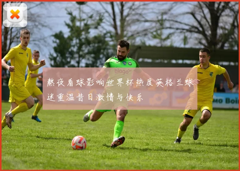 熬夜看球影响世界杯热度英格兰球迷重温昔日激情与快乐