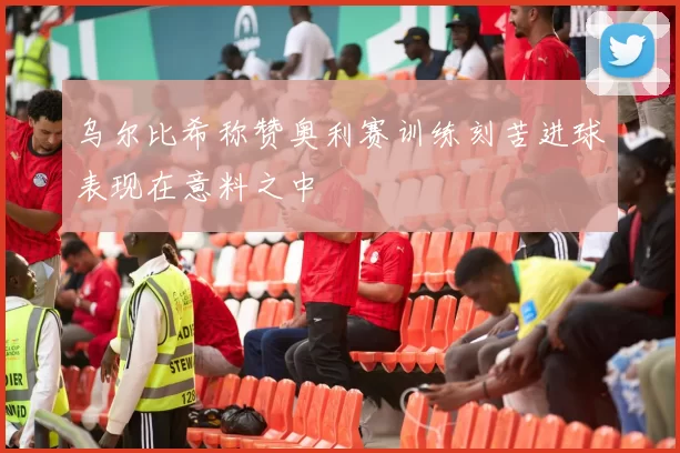 乌尔比希称赞奥利赛训练刻苦进球表现在意料之中