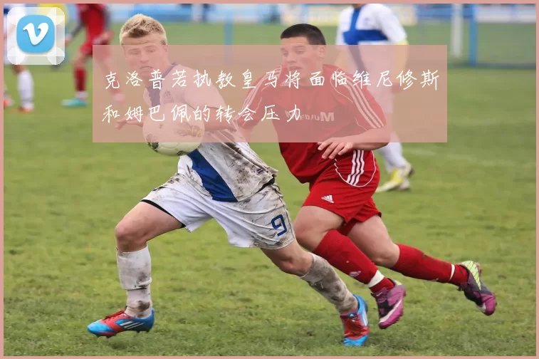 克洛普若执教皇马将面临维尼修斯和姆巴佩的转会压力
