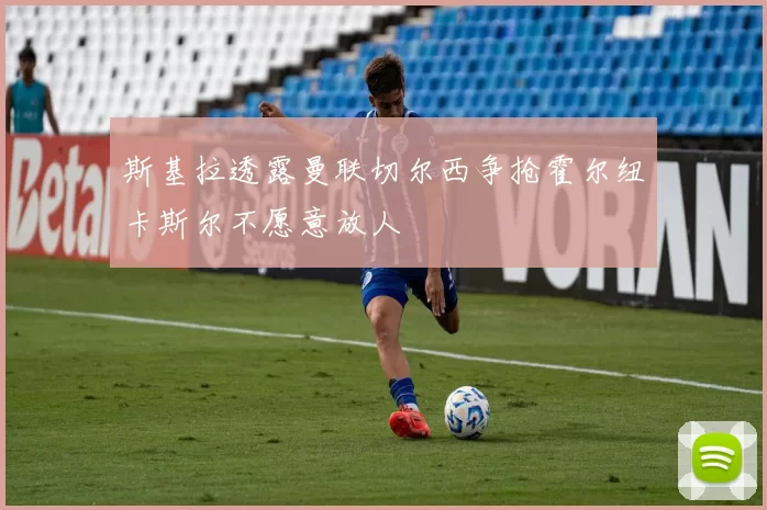 斯基拉透露曼联切尔西争抢霍尔纽卡斯尔不愿意放人