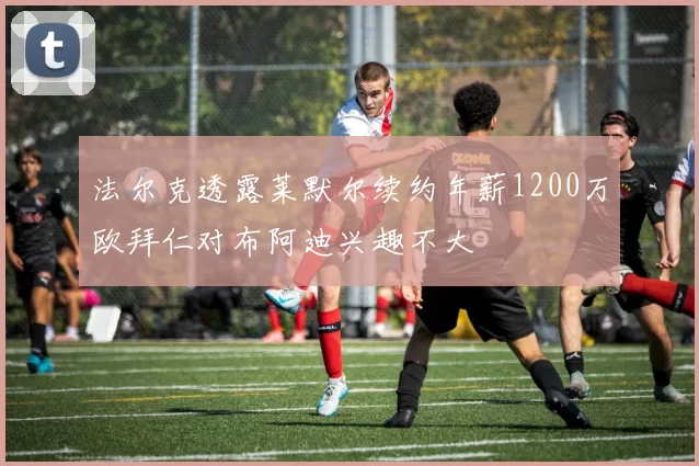 法尔克透露莱默尔续约年薪1200万欧拜仁对布阿迪兴趣不大