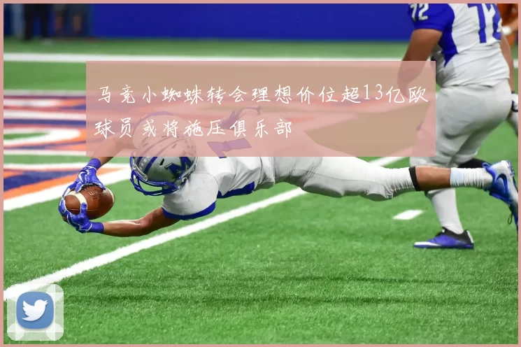 马竞小蜘蛛转会理想价位超13亿欧球员或将施压俱乐部