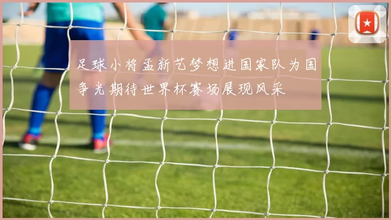 足球小将孟新艺梦想进国家队为国争光期待世界杯赛场展现风采