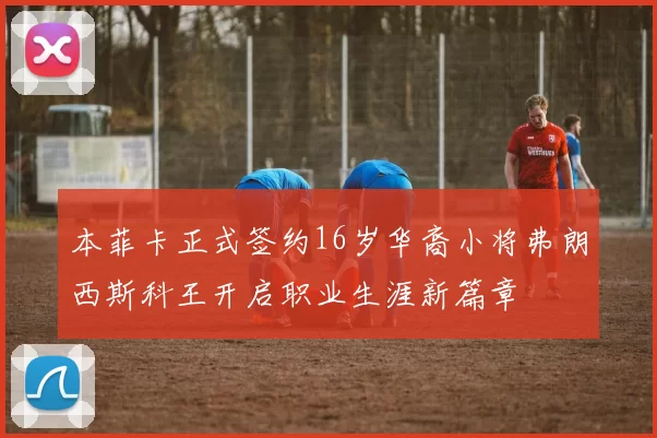本菲卡正式签约16岁华裔小将弗朗西斯科王开启职业生涯新篇章